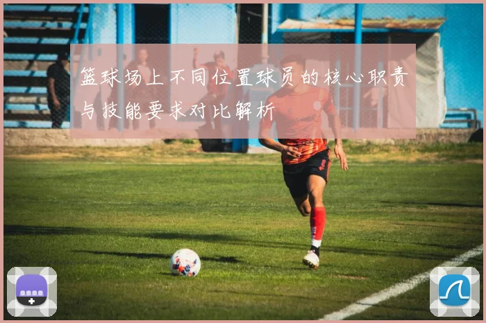 篮球场上不同位置球员的核心职责与技能要求对比解析