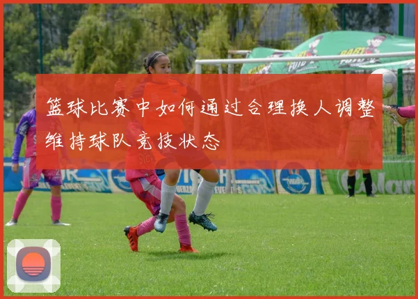 篮球比赛中如何通过合理换人调整维持球队竞技状态