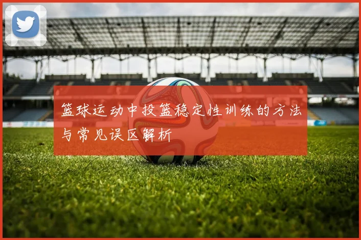 篮球运动中投篮稳定性训练的方法与常见误区解析