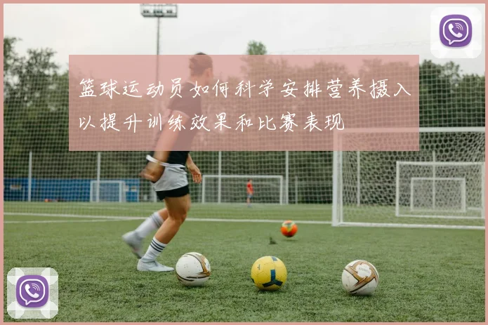 篮球运动员如何科学安排营养摄入以提升训练效果和比赛表现