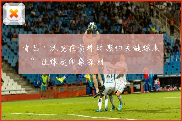 肯巴·沃克在黄蜂时期的关键球表现让球迷印象深刻