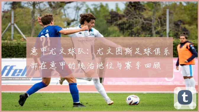 意甲尤文球队：尤文图斯足球俱乐部在意甲的统治地位与赛季回顾