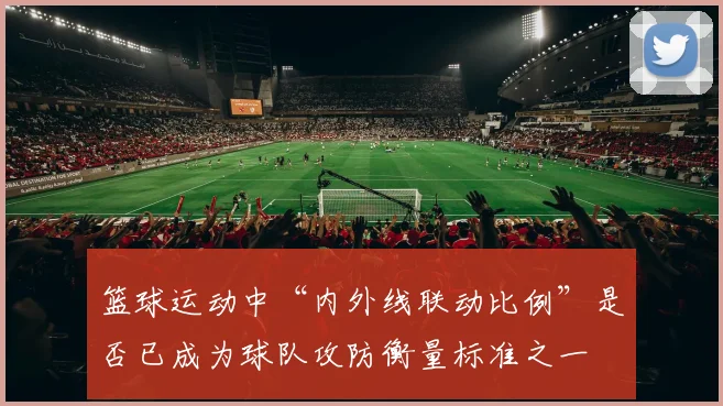 篮球运动中“内外线联动比例”是否已成为球队攻防衡量标准之一